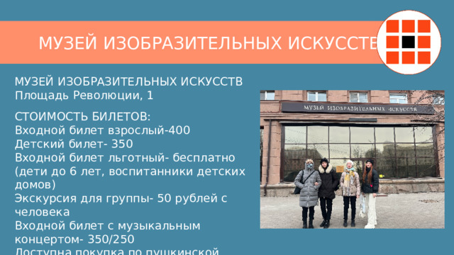 МУЗЕЙ ИЗОБРАЗИТЕЛЬНЫХ ИСКУССТВ МУЗЕЙ ИЗОБРАЗИТЕЛЬНЫХ ИСКУССТВ  Площадь Революции, 1 СТОИМОСТЬ БИЛЕТОВ:  Входной билет взрослый-400  Детский билет- 350  Входной билет льготный- бесплатно  (дети до 6 лет, воспитанники детских домов)  Экскурсия для группы- 50 рублей с человека  Входной билет с музыкальным концертом- 350/250  Доступна покупка по пушкинской карте 