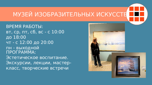 МУЗЕЙ ИЗОБРАЗИТЕЛЬНЫХ ИСКУССТВ ВРЕМЯ РАБОТЫ:  вт, ср, пт, сб, вс - с 10:00 до 18:00  чт - с 12:00 до 20:00  пн - выходной ПРОГРАММА:  Эстетическое воспитание. Экскурсии, лекции, мастер-класс, творческие встречи 
