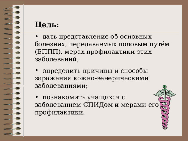 Цель:  дать представление об основных болезнях, передаваемых половым путём (БППП), мерах профилактики этих заболеваний;  определить причины и способы заражения кожно-венерическими заболеваниями;  познакомить учащихся с заболеванием СПИДом и мерами его профилактики. 