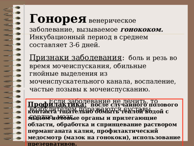 Гонорея венерическое заболевание, вызываемое гонококом. Инкубационный период в среднем составляет 3-6 дней. Признаки заболевания : боль и резь во время мочеиспускания, обильные гнойные выделения из мочеиспускательного канала, воспаление, частые позывы к мочеиспусканию.  Если заболевание не лечить, то возбудителем поражаются суставы, сердце, мозг. Профилактика: после случайного полового контакта тщательно обмыть тёплой водой с мылом половые органы и прилегающие области, обработка и спринцевание раствором перманганата калия, профилактический медосмотр (мазок на гонококи), использование презервативов. 