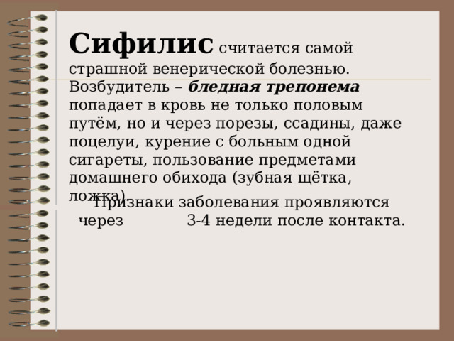 Сифилис считается самой страшной венерической болезнью. Возбудитель – бледная трепонема попадает в кровь не только половым путём, но и через порезы, ссадины, даже поцелуи, курение с больным одной сигареты, пользование предметами домашнего обихода (зубная щётка, ложка). 