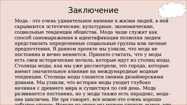Заключение Мода - это очень удивительное явление в жизни людей, в ней скрываются эстетические, культурные, экономические, социальные тенденции общества. Мода чаще служит как способ самовыражения и идентификации позволяя людям представлять определенные социальные группы или личные предпочтения. В данном проекте мы узнали, что мода не постоянна и вечно меняется. Принято считать, что у моды есть свои исторические начала, которые идут из столиц моды. Столицы моды, как мы уже рассмотрели, это города, которые имеют значительное влияние на международные модные тенденции. Столицы моды славятся своими дизайнерскими домами. Мы узнали, что история моды уходит глубоко начиная с древнего мира и существуя по сей день. Мода развивается постоянно, но у моды также есть парадокс, мода- она циклична. Не зря говорят, все новое-это очень хорошо забытое старое. Исходя из этого мы можем сделать вывод, что мода вечна и актуальна всегда.   