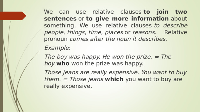 We can use relative clauses  to join two sentences  or  to give more information  about something. We use relative clauses  to describe people ,  things ,  time ,  places  or  reasons . Relative pronoun  comes after the noun it describes. Example : The boy was happy. He won the prize. = The boy  who  won the prize was happy.   Those jeans are really expensive. You want to buy them. = Those jeans  which  you want to buy are really expensive. 
