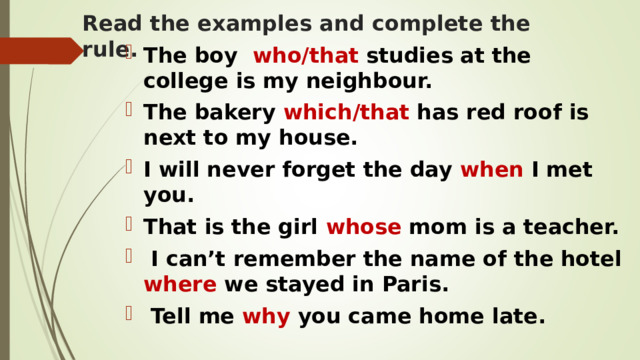 Read the examples and complete the rule. The boy who/that studies at the college is my neighbour. The bakery which/that has red roof is next to my house. I will never forget the day when I met you. That is the girl whose mom is a teacher.  I can’t remember the name of the hotel where we stayed in Paris.  Tell me why you came home late.  