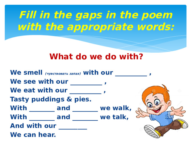 Fill in the gaps in the poem with the appropriate words: What do we do with?  We smell (чувствовать запах) with our __________ , We see with our __________ , We eat with our __________ , Tasty puddings & pies. With ________ and ________ we walk, With ________ and ________ we talk, And with our _________ We can hear. 