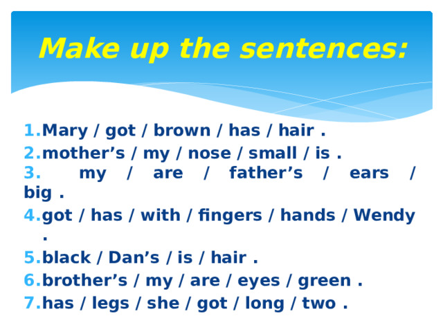 Make up the sentences: Mary / got / brown / has / hair . mother’s / my / nose / small / is .  my / are / father’s / ears / big .                         got / has / with / fingers / hands / Wendy . black / Dan’s / is / hair . brother’s / my / are / eyes / green . has / legs / she / got / long / two . 