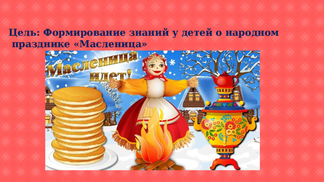 Цель: Формирование знаний у детей о народном  празднике «Масленица» 