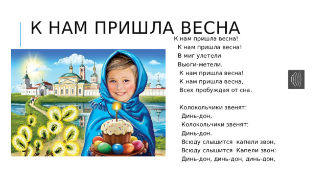 К нам пришла весна  К нам пришла весна!  К нам пришла весна!  В миг улетели  Вьюги-метели.  К нам пришла весна!  К нам пришла весна,  Всех пробуждая от сна.  Колокольчики звенят:  Динь-дон,  Колокольчики звенят:  Динь-дон.  Всюду слышится капели звон,  Всюду слышится Капели звон:  Динь-дон, динь-дон, динь-дон, 
