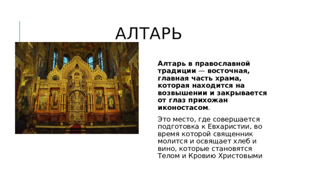 Алтарь Алтарь в православной традиции  —  восточная, главная часть храма, которая находится на возвышении и закрывается от глаз прихожан иконостасом .  Это место, где совершается подготовка к Евхаристии, во время которой священник молится и освящает хлеб и вино, которые становятся Телом и Кровию Христовыми 