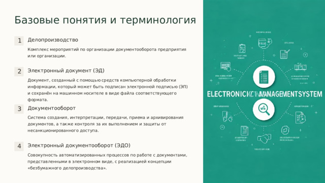 Базовые понятия и терминология Делопроизводство 1 Комплекс мероприятий по организации документооборота предприятия или организации. Электронный документ (ЭД) 2 Документ, созданный с помощью средств компьютерной обработки информации, который может быть подписан электронной подписью (ЭП) и сохранён на машинном носителе в виде файла соответствующего формата. Документооборот 3 Система создания, интерпретации, передачи, приема и архивирования документов, а также контроля за их выполнением и защиты от несанкционированного доступа. Электронный документооборот (ЭДО) 4 Совокупность автоматизированных процессов по работе с документами, представленными в электронном виде, с реализацией концепции «безбумажного делопроизводства».  