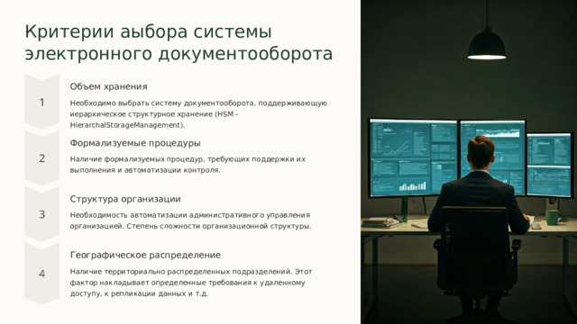 Критерии аыбора системы электронного документооборота Объем хранения Необходимо выбрать систему документооборота, поддерживающую иерархическое структурное хранение (HSM - HierarchalStorageManagement). Формализуемые процедуры Наличие формализуемых процедур, требующих поддержки их выполнения и автоматизации контроля. Структура организации Необходимость автоматизации административного управления организацией. Степень сложности организационной структуры. Географическое распределение Наличие территориально распределенных подразделений. Этот фактор накладывает определенные требования к удаленному доступу, к репликации данных и т.д.  