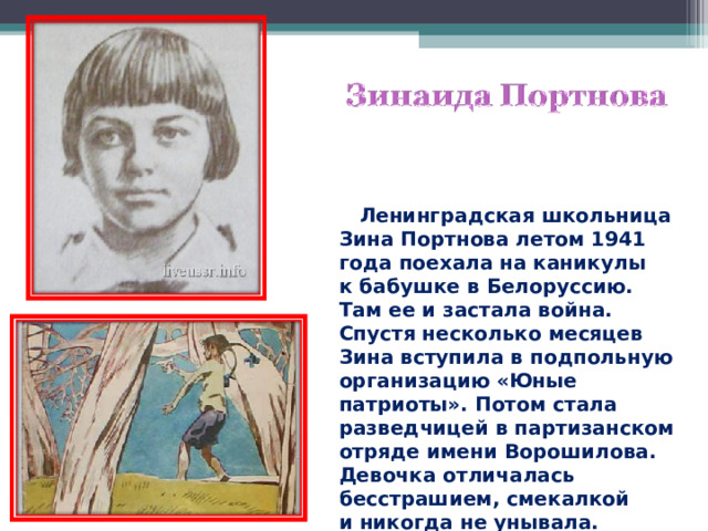 Ленинградская школьница Зина Портнова летом 1941 года поехала на каникулы к бабушке в Белоруссию. Там ее и застала война. Спустя несколько месяцев Зина вступила в подпольную организацию «Юные патриоты». Потом стала разведчицей в партизанском отряде имени Ворошилова. Девочка отличалась бесстрашием, смекалкой и никогда не унывала. Однажды ее арестовали.  