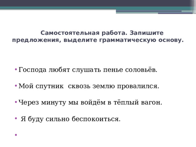  Самостоятельная работа. Запишите предложения, выделите грамматическую основу. Господа любят слушать пенье соловьёв. Мой спутник сквозь землю провалился. Через минуту мы войдём в тёплый вагон.  Я буду сильно беспокоиться.   