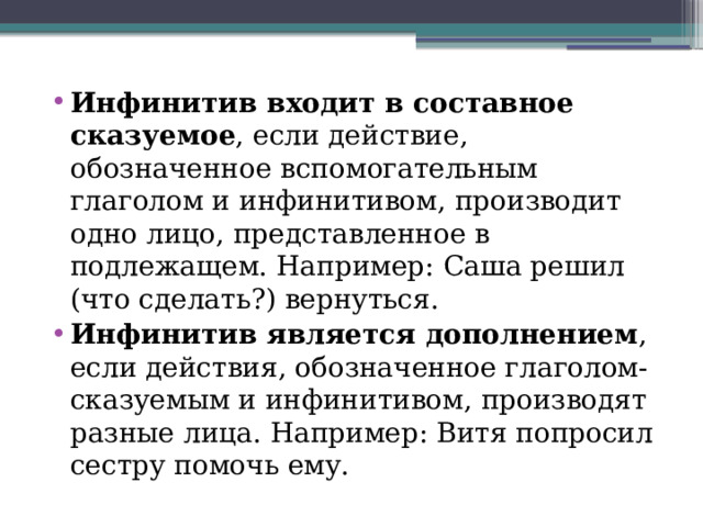Инфинитив входит в составное сказуемое , если действие, обозначенное вспомогательным глаголом и инфинитивом, производит одно лицо, представленное в подлежащем. Например: Саша решил (что сделать?) вернуться.  Инфинитив является дополнением , если действия, обозначенное глаголом-сказуемым и инфинитивом, производят разные лица. Например: Витя попросил сестру помочь ему. 