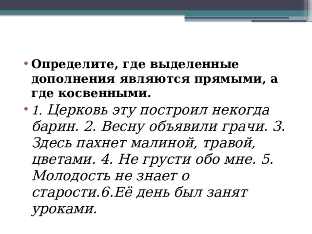 Определите, где выделенные дополнения являются прямыми, а где косвенными. 1.  Церковь эту построил некогда барин. 2. Весну объявили грачи. 3. Здесь пахнет малиной, травой, цветами. 4. Не грусти обо мне. 5. Молодость не знает о старости.6.Её день был занят уроками.   