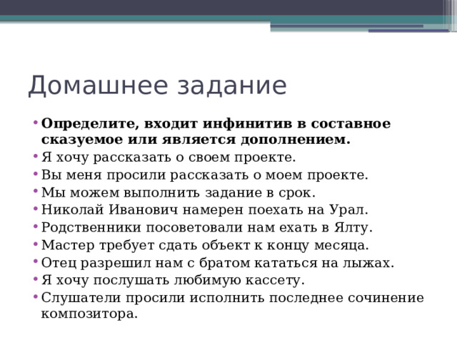 Домашнее задание Определите, входит инфинитив в составное сказуемое или является дополнением. Я хочу рассказать о своем проекте. Вы меня просили рассказать о моем проекте. Мы можем выполнить задание в срок. Николай Иванович намерен поехать на Урал. Родственники посоветовали нам ехать в Ялту. Мастер требует сдать объект к концу месяца. Отец разрешил нам с братом кататься на лыжах. Я хочу послушать любимую кассету. Слушатели просили исполнить последнее сочинение композитора.   