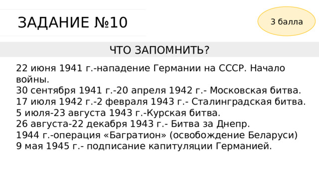 3 балла ЗАДАНИЕ №10 ЧТО ЗАПОМНИТЬ? 22 июня 1941 г.-нападение Германии на СССР. Начало войны. 30 сентября 1941 г.-20 апреля 1942 г.- Московская битва. 17 июля 1942 г.-2 февраля 1943 г.- Сталинградская битва. 5 июля-23 августа 1943 г.-Курская битва. 26 августа-22 декабря 1943 г.- Битва за Днепр. 1944 г.-операция «Багратион» (освобождение Беларуси) 9 мая 1945 г.- подписание капитуляции Германией. 