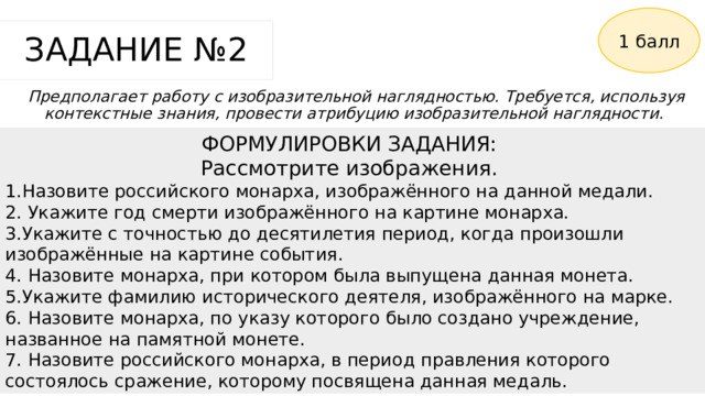 1 балл ЗАДАНИЕ №2 Предполагает работу с изобразительной наглядностью. Требуется, используя контекстные знания, провести атрибуцию изобразительной наглядности. ФОРМУЛИРОВКИ ЗАДАНИЯ: Рассмотрите изображения. 1.Назовите российского монарха, изображённого на данной медали. 2. Укажите год смерти изображённого на картине монарха. 3.Укажите с точностью до десятилетия период, когда произошли изображённые на картине события. 4. Назовите монарха, при котором была выпущена данная монета. 5.Укажите фамилию исторического деятеля, изображённого на марке. 6. Назовите монарха, по указу которого было создано учреждение, названное на памятной монете. 7. Назовите российского монарха, в период правления которого состоялось сражение, которому посвящена данная медаль. 