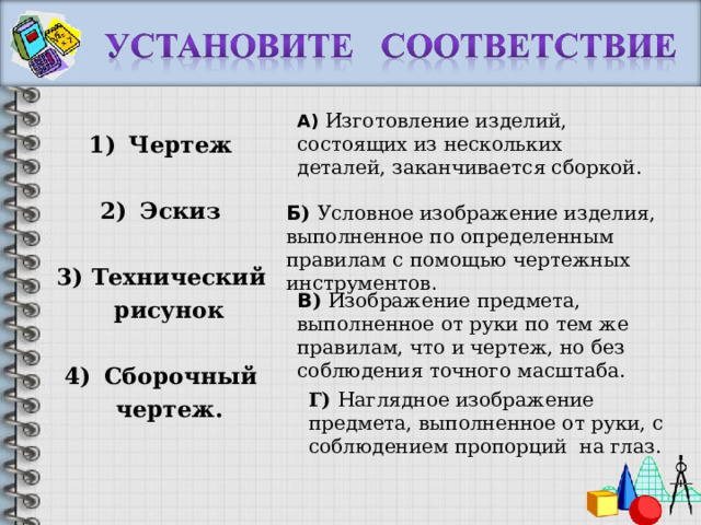 А) Изготовление изделий, состоящих из нескольких деталей, заканчивается сборкой. Чертеж  Эскиз  3) Технический  рисунок  Сборочный  чертеж.  Б ) Условное изображение изделия, выполненное по определенным правилам с помощью чертежных инструментов . В ) Изображение предмета, выполненное от руки по тем же правилам, что и чертеж, но без соблюдения точного масштаба. Г) Наглядное изображение предмета, выполненное от руки, с соблюдением пропорций на глаз. 