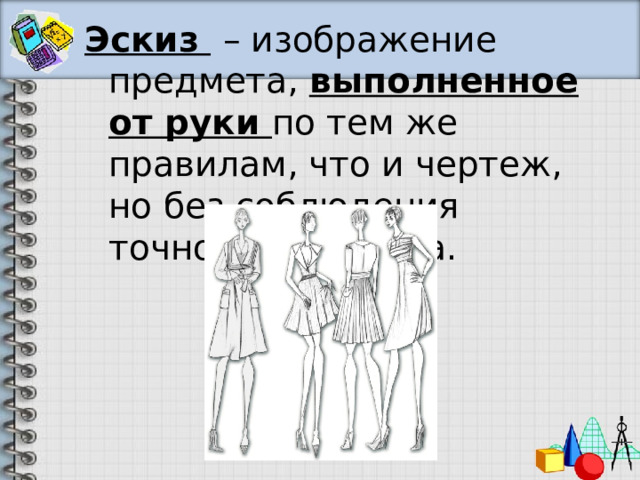 Эскиз  – изображение предмета, выполненное от руки по тем же правилам, что и чертеж, но без соблюдения точного масштаба. 