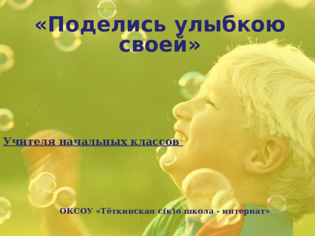 «Поделись улыбкою своей»   Учителя начальных классов ОКСОУ «Тёткинская с(к)о школа - интернат» 