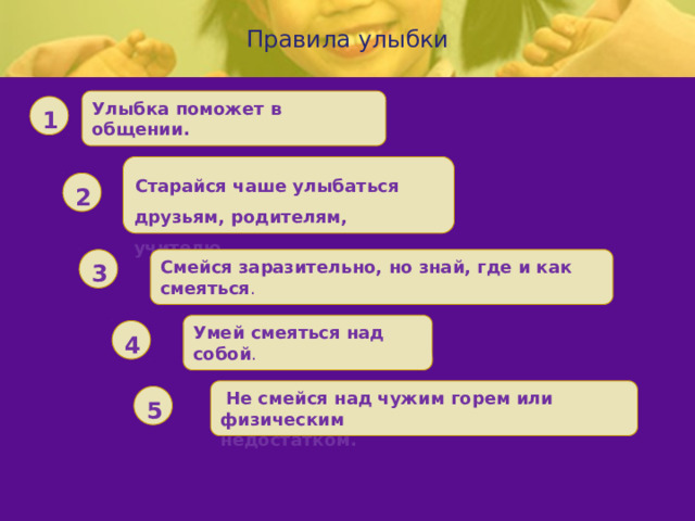  Правила улыбки   Улыбка поможет в общении. 1 Старайся чаше улыбаться друзьям, родителям, учителю. 2 Смейся заразительно, но знай, где и как смеяться . 3 Умей смеяться над собой . 4  Не смейся над чужим горем или физическим недостатком. 5 