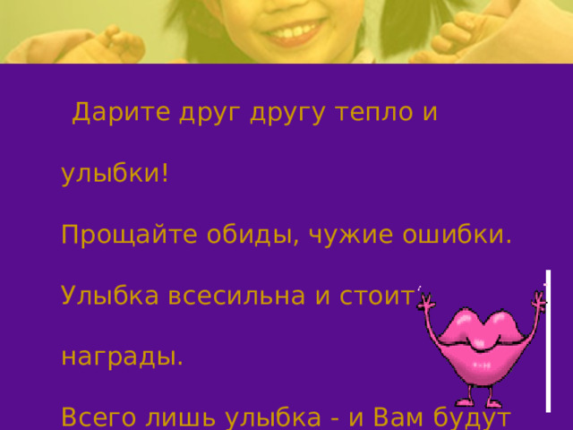  Дарите друг другу тепло и улыбки!  Прощайте обиды, чужие ошибки.  Улыбка всесильна и стоит награды.  Всего лишь улыбка - и Вам будут рады! 