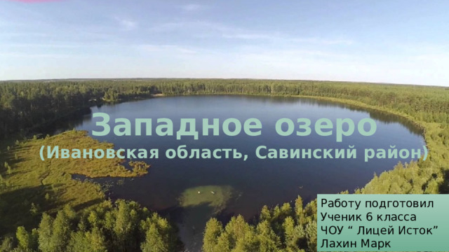 Западное озеро  (Ивановская область,  Савинский район ) Западное озеро (Ивановская область, Савинский район)  Работу подготовил Ученик 6 класса ЧОУ “ Лицей Исток” Лахин Марк 