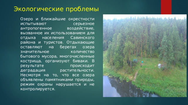 Экологические проблемы Озеро и ближайшие окрестности испытывают серьезное антропогенное воздействие, вызванное их использованием для отдыха населения Савинского района и туристов. Отдыхающие оставляют на берегах озера значительное количество бытового мусора, многочисленные кострища, организуют биваки. В результате происходит деградация растительности. Несмотря на то, что все озера объявлены памятниками природы, режим охраны нарушается и не контролируется. 