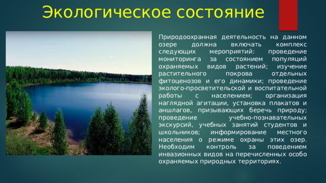 Экологическое состояние Природоохранная деятельность на данном озере должна включать комплекс следующих мероприятий: проведение мониторинга за состоянием популяций охраняемых видов растений; изучение растительного покрова отдельных фитоценозов и его динамики; проведение эколого-просветительской и воспитательной работы с населением; организация наглядной агитации, установка плакатов и аншлагов, призывающих беречь природу; проведение учебно-познавательных экскурсий, учебных занятий студентов и школьников; информирование местного населения о режиме охраны этих озер. Необходим контроль за поведением инвазионных видов на перечисленных особо охраняемых природных территориях. 