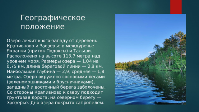 Географическое положение Озеро лежит к юго-западу от деревень Крапивново и Заозерье в междуречье Яхранки (приток Подоксы) и Тальши. Расположено на высоте 113,7 метра над уровнем моря. Размеры озера — 1,04 на 0,75 км, длина береговой линии — 2,8 км. Наибольшая глубина — 2,9, средняя — 1,8 метра. Озеро окружено сосновыми лесами (зеленомошниками и брусничниками), западный и восточный берега заболочены. Со стороны Крапивново к озеру подходит грунтовая дорога; на северном берегу — Заозерье. Дно озера покрыто сапропелем. 