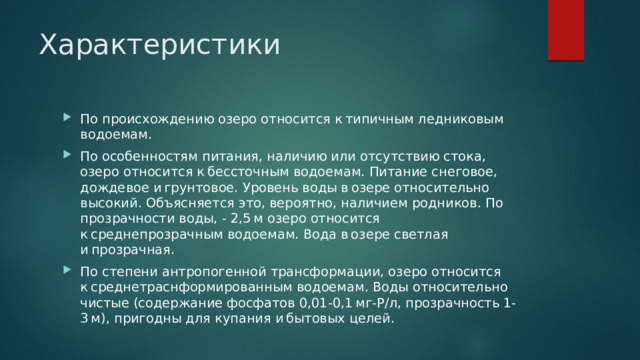 Характеристики По происхождению озеро относится к типичным ледниковым водоемам. По особенностям питания, наличию или отсутствию стока, озеро относится к бессточным водоемам. Питание снеговое, дождевое и грунтовое. Уровень воды в озере относительно высокий. Объясняется это, вероятно, наличием родников. По прозрачности воды, - 2,5 м озеро относится к среднепрозрачным водоемам. Вода в озере светлая и прозрачная. По степени антропогенной трансформации, озеро относится к среднетраснформированным водоемам. Воды относительно чистые (содержание фосфатов 0,01-0,1 мг-Р/л, прозрачность 1-3 м), пригодны для купания и бытовых целей. 