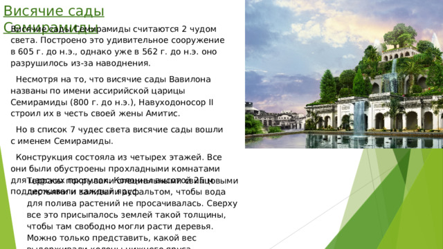 Висячие сады Семирамиды Висячие сады Семирамиды считаются 2 чудом света. Построено это удивительное сооружение в 605 г. до н.э., однако уже в 562 г. до н.э. оно разрушилось из-за наводнения.  Несмотря на то, что висячие сады Вавилона названы по имени ассирийской царицы Семирамиды (800 г. до н.э.), Навуходоносор II строил их в честь своей жены Амитис.  Но в список 7 чудес света висячие сады вошли с именем Семирамиды.  Конструкция состояла из четырех этажей. Все они были обустроены прохладными комнатами для царских прогулок. Колонны высотой 25 м поддерживали каждый ярус. Террасы покрывали специальными свинцовыми листьями и заливали асфальтом, чтобы вода для полива растений не просачивалась. Сверху все это присыпалось землей такой толщины, чтобы там свободно могли расти деревья. Можно только представить, какой вес выдерживали колоны нижнего яруса. 