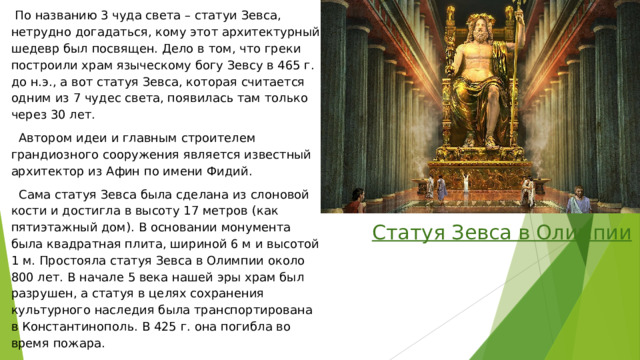  По названию 3 чуда света – статуи Зевса, нетрудно догадаться, кому этот архитектурный шедевр был посвящен. Дело в том, что греки построили храм языческому богу Зевсу в 465 г. до н.э., а вот статуя Зевса, которая считается одним из 7 чудес света, появилась там только через 30 лет.  Автором идеи и главным строителем грандиозного сооружения является известный архитектор из Афин по имени Фидий.  Сама статуя Зевса была сделана из слоновой кости и достигла в высоту 17 метров (как пятиэтажный дом). В основании монумента была квадратная плита, шириной 6 м и высотой 1 м. Простояла статуя Зевса в Олимпии около 800 лет. В начале 5 века нашей эры храм был разрушен, а статуя в целях сохранения культурного наследия была транспортирована в Константинополь. В 425 г. она погибла во время пожара. Статуя Зевса в Олимпии 