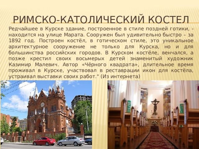 Римско-католический костел Редчайшее в Курске здание, построенное в стиле поздней готики, - находится на улице Марата. Сооружен был удивительно быстро – за 1892 год. Построен костёл, в готическом стиле, это уникальное архитектурное сооружение не только для Курска, но и для большинства российских городов. В Курском костёле, венчался, а позже крестил своих восьмерых детей знаменитый художник Казимир Малевич. Автор «Чёрного квадрата», длительное время проживал в Курске, участвовал в реставрации икон для костёла, устраивал выставки своих работ.