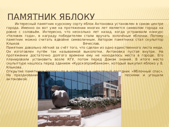 Памятник яблоку  Интересный памятник курскому сорту яблок Антоновка установлен в самом центре города. Именно он вот уже на протяжении многих лет является символом города на ровне с соловьём. Интересно, что несколько лет назад, когда устраивали конкурс «Человек года», в награду победителям стали вручать золочёные яблочки. Потому памятник можно считать вдвойне символичным. Автором памятника стал скульптор Клыков Вячеслав.  Памятник довольно лёгкий за счёт того, что сделан из одно единственного листа меди. Он изготовлен путём так называемой выколотки. Антоновка пустая внутри. На протяжении достаточно долгого времени ему не находилось места в городе. Его планировали установить возле КГУ, потом перед Домом знаний. В итоге место скульптуре нашлось перед зданием «Курскопромбанком», который выкупил яблоко у В. Клыкова.  Открытие памятника произошло в народный и церковный праздник «Яблочный спас». На празднованиях жителей города развлекали народными песнями и угощали антоновкой. 
