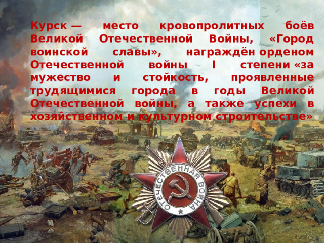 Курск — место кровопролитных боёв Великой Отечественной Войны, «Город воинской славы», награждён орденом Отечественной войны I степени «за мужество и стойкость, проявленные трудящимися города в годы Великой Отечественной войны, а также успехи в хозяйственном и культурном строительстве» 