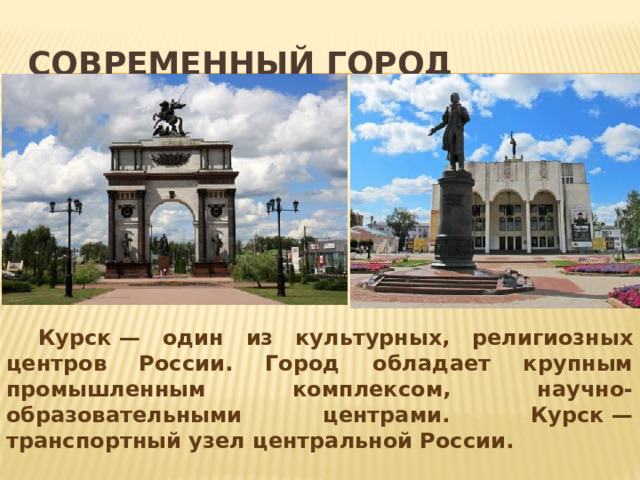 Современный город  Курск — один из культурных, религиозных центров России. Город обладает крупным промышленным комплексом, научно-образовательными центрами. Курск — транспортный узел центральной России.   