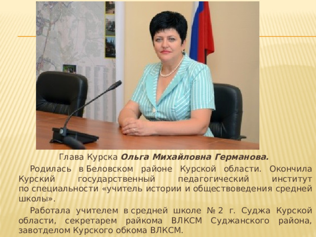 Глава Курска Ольга Михайловна Германова.  Родилась в Беловском районе Курской области. Окончила Курский государственный педагогический институт по специальности «учитель истории и обществоведения средней школы».  Работала учителем в средней школе № 2 г. Суджа Курской области, секретарем райкома ВЛКСМ Суджанского района, завотделом Курского обкома ВЛКСМ. 