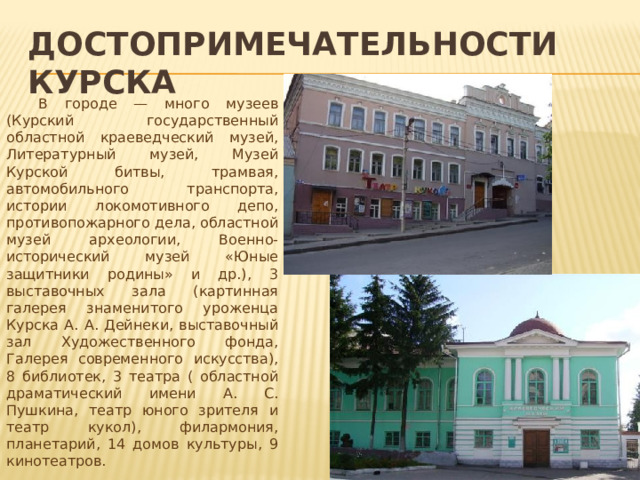 достопримечательности курска  В городе — много музеев (Курский государственный областной краеведческий музей, Литературный музей, Музей Курской битвы, трамвая, автомобильного транспорта, истории локомотивного депо, противопожарного дела, областной музей археологии, Военно-исторический музей «Юные защитники родины» и др.), 3 выставочных зала (картинная галерея знаменитого уроженца Курска А. А. Дейнеки, выставочный зал Художественного фонда, Галерея современного искусства), 8 библиотек, 3 театра ( областной драматический имени А. С. Пушкина, театр юного зрителя и театр кукол), филармония, планетарий, 14 домов культуры, 9 кинотеатров. 