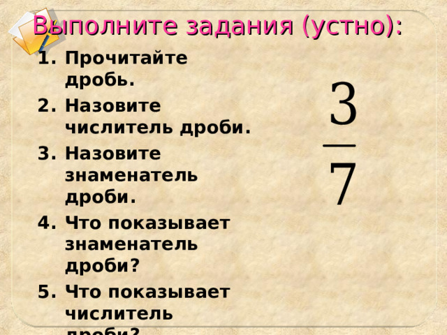 Выполните задания (устно): Прочитайте дробь. Назовите числитель дроби. Назовите знаменатель дроби. Что показывает знаменатель дроби? Что показывает числитель дроби?  