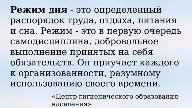 Режим дня  - это определенный распорядок труда, отдыха, питания и сна. Режим - это в первую очередь самодисциплина, добровольное выполнение принятых на себя обязательств. Он приучает каждого к организованности, разумному использованию своего времени. «Центр гигиенического образования населения» 