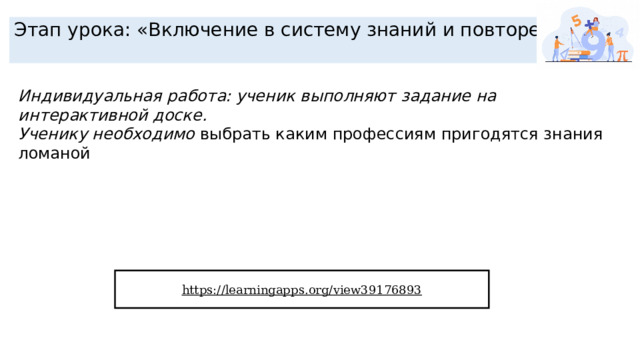 Этап урока: «Включение в систему знаний и повторение» Индивидуальная работа: ученик выполняют задание на интерактивной доске. Ученику необходимо выбрать каким профессиям пригодятся знания ломаной https://learningapps.org/view39176893  