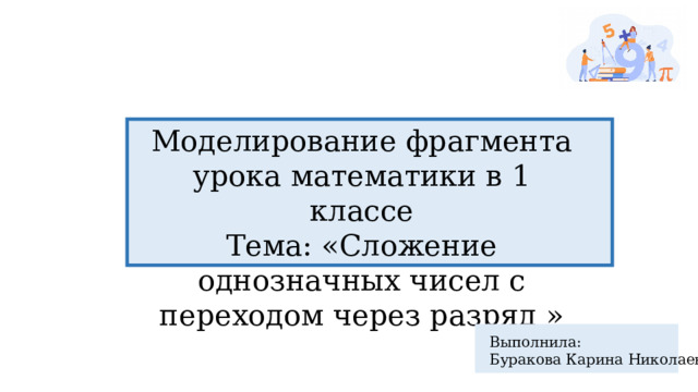 Моделирование фрагмента урока математики в 1 классе Тема: «Сложение однозначных чисел с переходом через разряд » Выполнила: Буракова Карина Николаевна 