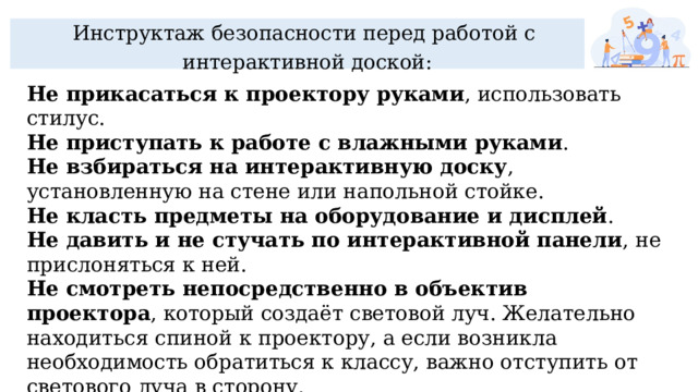 Инструктаж безопасности перед работой с интерактивной доской: Не прикасаться к проектору руками , использовать стилус.  Не приступать к работе с влажными руками .  Не взбираться на интерактивную доску , установленную на стене или напольной стойке.  Не класть предметы на оборудование и дисплей .  Не давить и не стучать по интерактивной панели , не прислоняться к ней.  Не смотреть непосредственно в объектив проектора , который создаёт световой луч. Желательно находиться спиной к проектору, а если возникла необходимость обратиться к классу, важно отступить от светового луча в сторону.  