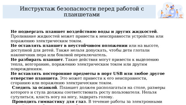 Инструктаж безопасности перед работой с планшетами Не подвергать планшет воздействию воды и других жидкостей . Проливание жидкостей может привести к неисправности устройства или поражению электрическим током.  Не оставлять планшет в неустойчивом положении  или на высоте, доступной для детей. Также нельзя допускать, чтобы дети глотали наконечник пера или боковой переключатель.  Не разбирать планшет . Такие действия могут привести к выделению тепла, возгоранию, поражению электрическим током или другим повреждениям.  Не вставлять посторонние предметы в порт USB или любое другое отверстие планшета . Это может привести к его неисправности, сгоранию или поражению электрическим током.  Следить за осанкой . Планшет должен располагаться на столе, размеры которого и стула должны соответствовать росту пользователя. Нельзя сутулиться, класть ногу на ногу, задирать голову.  Проводить гимнастику для глаз . В течение работы за электронными устройствами её нужно делать 2 раза.  