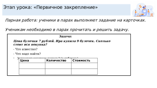 Этап урока: «Первичное закрепление» Парная работа: ученики в парах выполняют задание на карточках.  Ученикам необходимо в парах прочитать и решить задачу. Задача: Цена булочки 7 рублей. Ира купила 9 булочек. Сколько стоит вся покупка? - Что известно? - Что надо найти? Запишите краткую запись? (в таблицу) Цена Количество Стоимость 