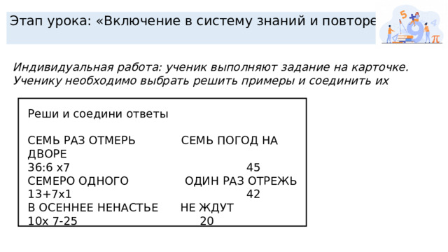 Этап урока: «Включение в систему знаний и повторение» Индивидуальная работа: ученик выполняют задание на карточке. Ученику необходимо выбрать решить примеры и соединить их Реши и соедини ответы СЕМЬ РАЗ ОТМЕРЬ  СЕМЬ ПОГОД НА ДВОРЕ 36:6 х7  45 СЕМЕРО ОДНОГО  ОДИН РАЗ ОТРЕЖЬ 13+7х1  42 В ОСЕННЕЕ НЕНАСТЬЕ  НЕ ЖДУТ 10х 7-25  20 
