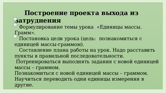  Построение проекта выхода из затруднения  Формулирование темы урока «Единицы массы. Грамм».  Постановка цели урока (цель: познакомиться с единицей массы-граммом).  Составление плана работы на урок. Надо расставить пункты в правильной последовательности.  Потренироваться выполнять задания с новой единицей массы – граммом. Познакомиться с новой единицей массы – граммом. Научиться переводить одни единицы измерения в другие.  