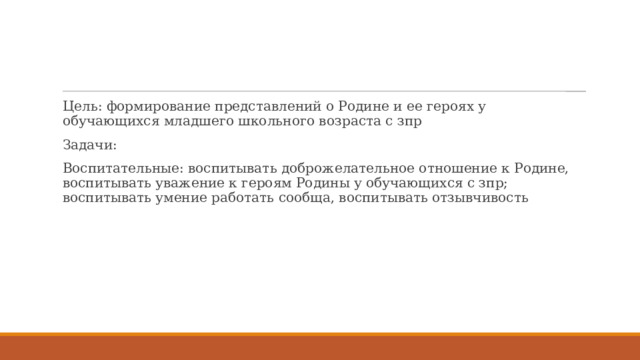 Цель: формирование представлений о Родине и ее героях у обучающихся младшего школьного возраста с зпр Задачи: Воспитательные: воспитывать доброжелательное отношение к Родине, воспитывать уважение к героям Родины у обучающихся с зпр; воспитывать умение работать сообща, воспитывать отзывчивость 